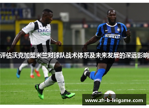 评估沃克加盟米兰对球队战术体系及未来发展的深远影响