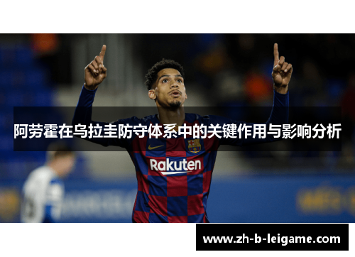 阿劳霍在乌拉圭防守体系中的关键作用与影响分析 阿劳霍在乌拉圭防守体系中的关键作用与影响分析
